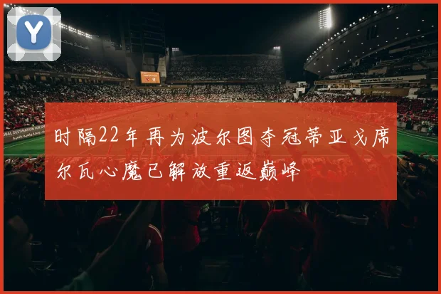 时隔22年再为波尔图夺冠蒂亚戈席尔瓦心魔已解放重返巅峰