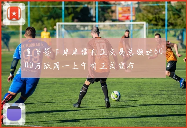 皇马签下库库雷利亚交易总额达6000万欧周一上午将正式宣布
