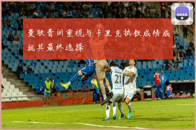 曼联青训重视与卡里克执教成绩成就其最终选择