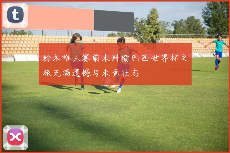 铃木唯人赛前未料输巴西世界杯之旅充满遗憾与未竟壮志