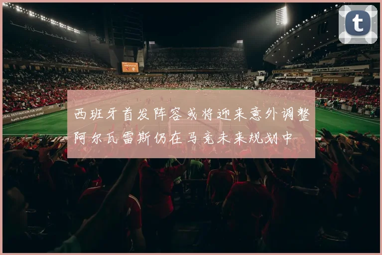西班牙首发阵容或将迎来意外调整阿尔瓦雷斯仍在马竞未来规划中
