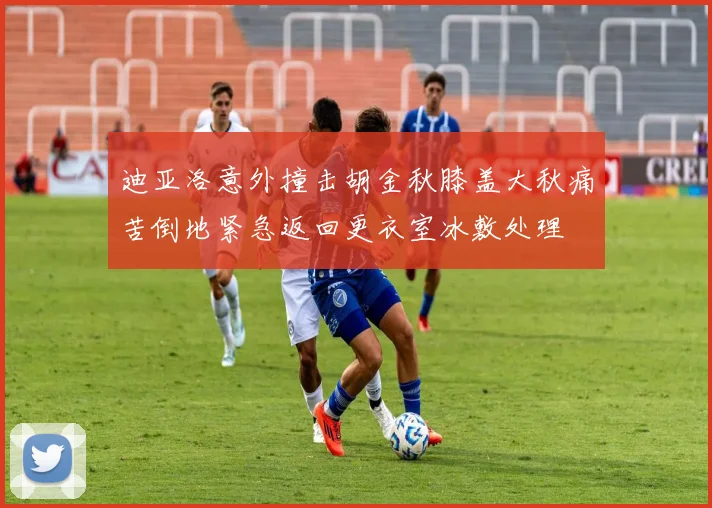 迪亚洛意外撞击胡金秋膝盖大秋痛苦倒地紧急返回更衣室冰敷处理