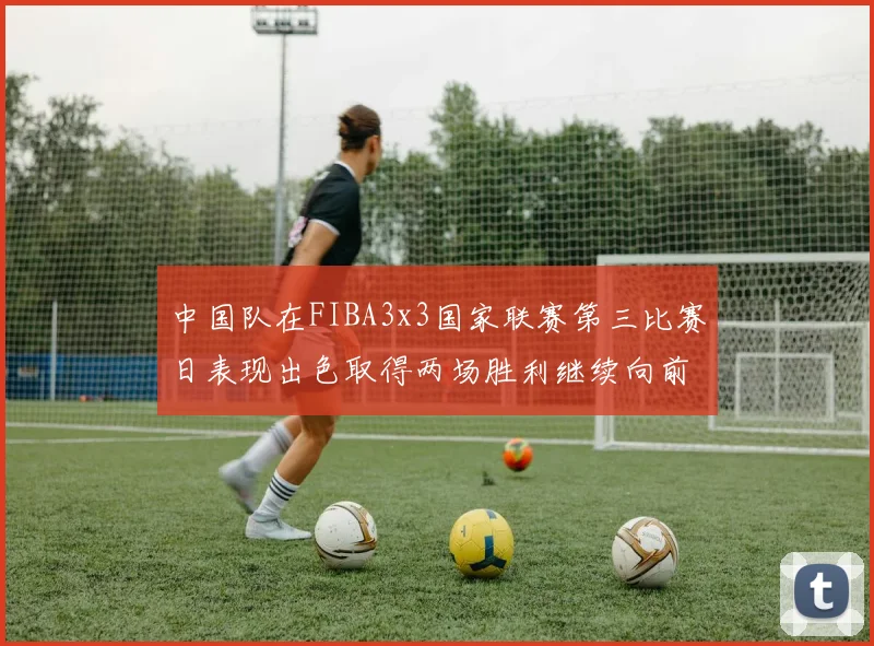 中国队在FIBA3x3国家联赛第三比赛日表现出色取得两场胜利继续向前迈进