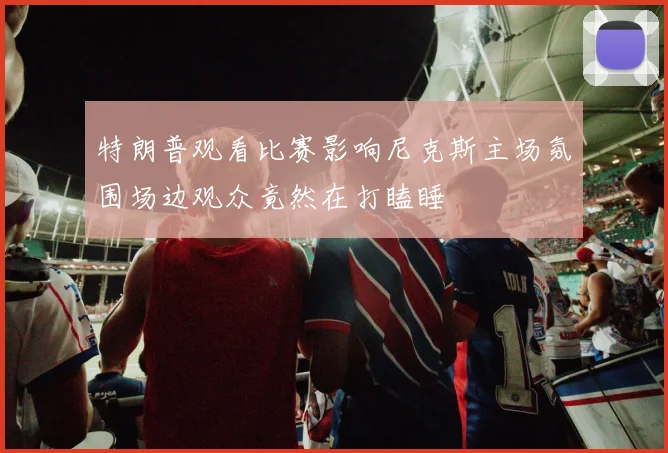 特朗普观看比赛影响尼克斯主场氛围场边观众竟然在打瞌睡