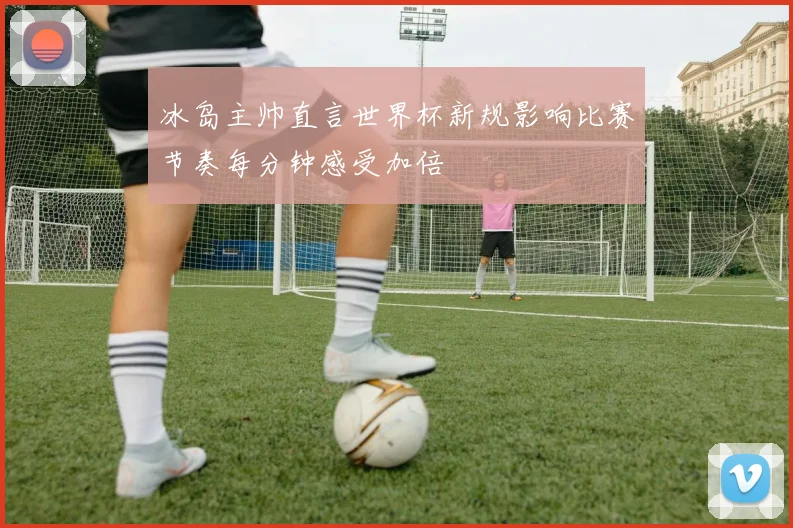 冰岛主帅直言世界杯新规影响比赛节奏每分钟感受加倍
