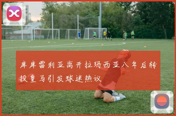 库库雷利亚离开拉玛西亚八年后转投皇马引发球迷热议