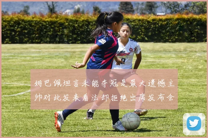 姆巴佩坦言未能夺冠是最大遗憾主帅对此发表看法却拒绝出席发布会