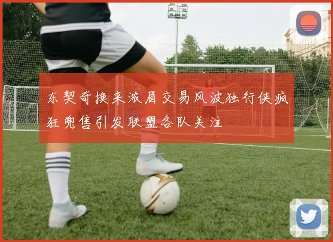 东契奇换来浓眉交易风波独行侠疯狂兜售引发联盟各队关注