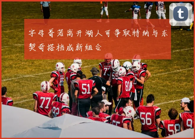 字母哥若离开湖人可争取特纳与东契奇搭档成新组合