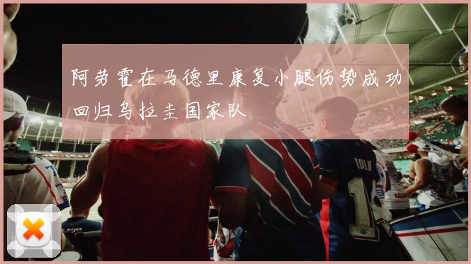 阿劳霍在马德里康复小腿伤势成功回归乌拉圭国家队