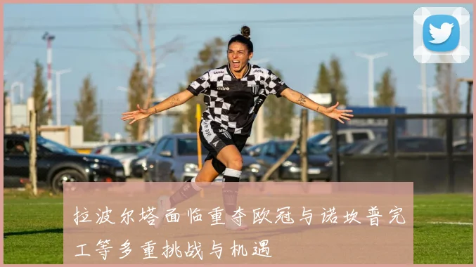 拉波尔塔面临重夺欧冠与诺坎普完工等多重挑战与机遇