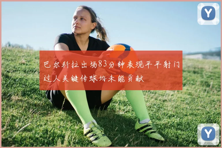 巴尔科拉出场83分钟表现平平射门过人关键传球均未能贡献