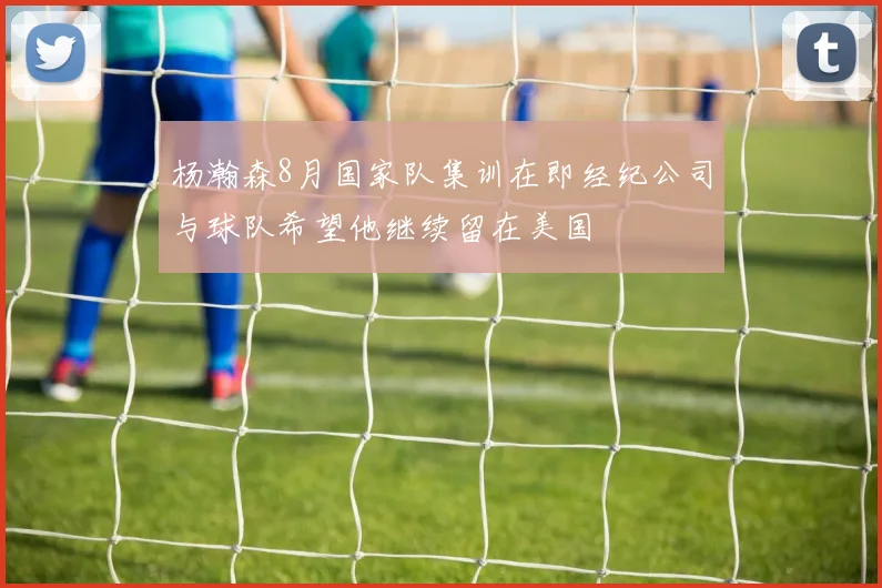 杨瀚森8月国家队集训在即经纪公司与球队希望他继续留在美国