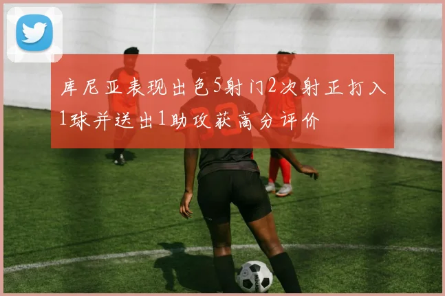 库尼亚表现出色5射门2次射正打入1球并送出1助攻获高分评价
