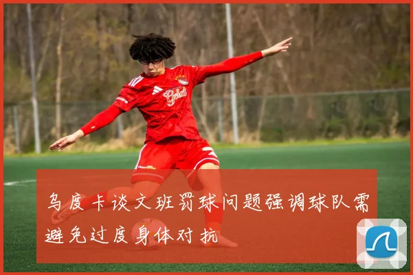 乌度卡谈文班罚球问题强调球队需避免过度身体对抗