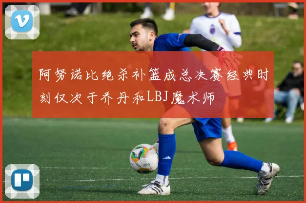 阿努诺比绝杀补篮成总决赛经典时刻仅次于乔丹和LBJ魔术师