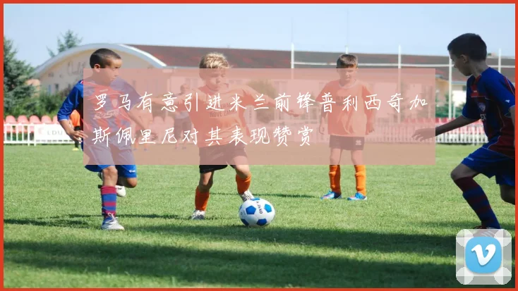 罗马有意引进米兰前锋普利西奇加斯佩里尼对其表现赞赏