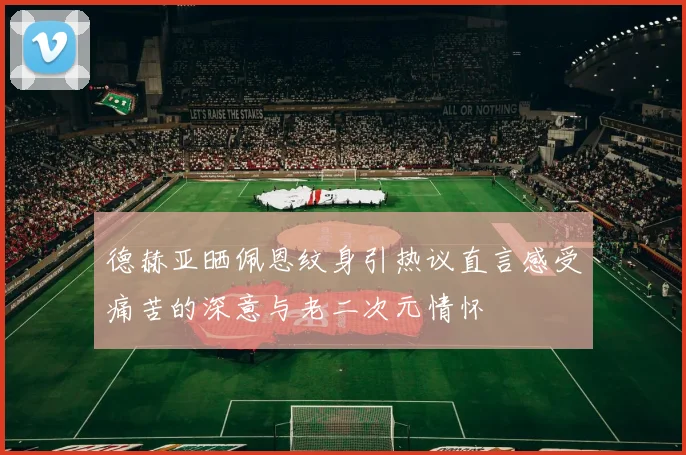德赫亚晒佩恩纹身引热议直言感受痛苦的深意与老二次元情怀