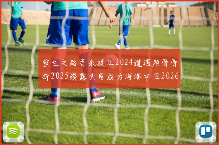 重生之路吾米提江2024遭遇颅骨骨折2025崭露头角成为海港中卫2026冲击U23冠军