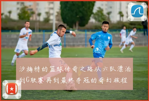 沙梅特的篮球传奇之路从六队漂泊到G联赛再到最终夺冠的奇幻旅程