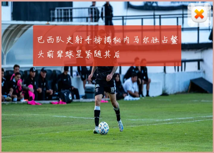 巴西队史射手榜揭秘内马尔独占鳌头前辈球星紧随其后