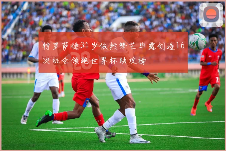 特罗萨德31岁依然锋芒毕露创造16次机会领跑世界杯助攻榜