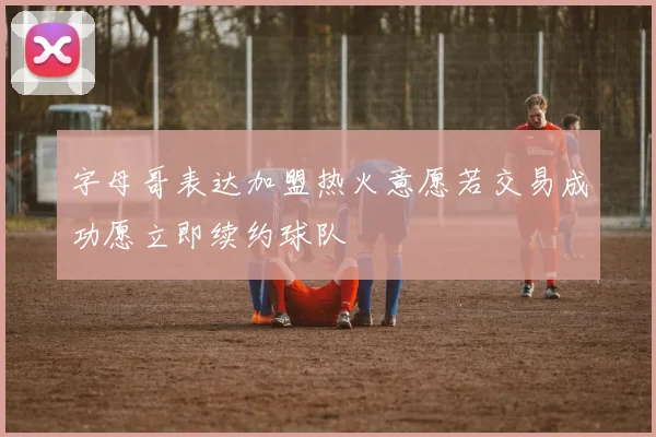 字母哥表达加盟热火意愿若交易成功愿立即续约球队