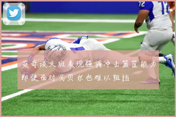 芬奇谈文班表现强调冲击篮筐能力即使面对戈贝尔也难以阻挡